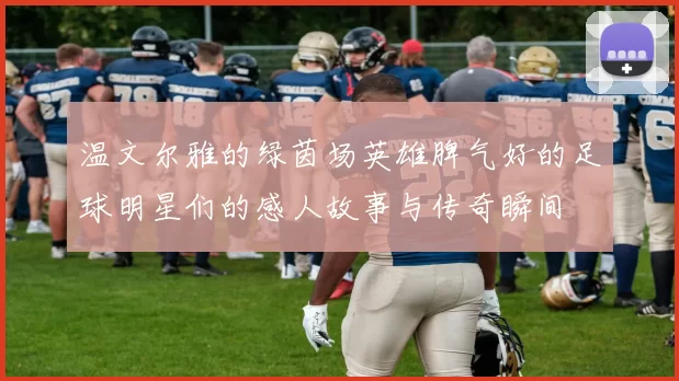 温文尔雅的绿茵场英雄脾气好的足球明星们的感人故事与传奇瞬间