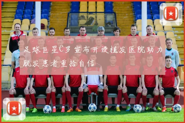 足球巨星C罗宣布开设植发医院助力脱发患者重拾自信