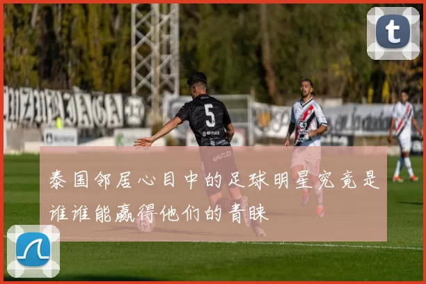 泰国邻居心目中的足球明星究竟是谁谁能赢得他们的青睐