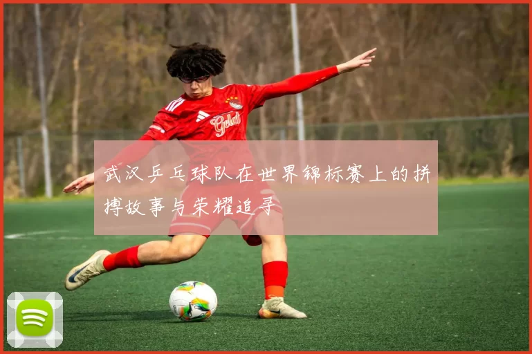 武汉乒乓球队在世界锦标赛上的拼搏故事与荣耀追寻