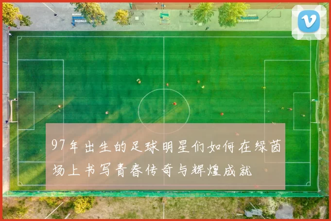 97年出生的足球明星们如何在绿茵场上书写青春传奇与辉煌成就