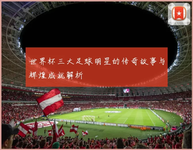 世界杯三大足球明星的传奇故事与辉煌成就解析