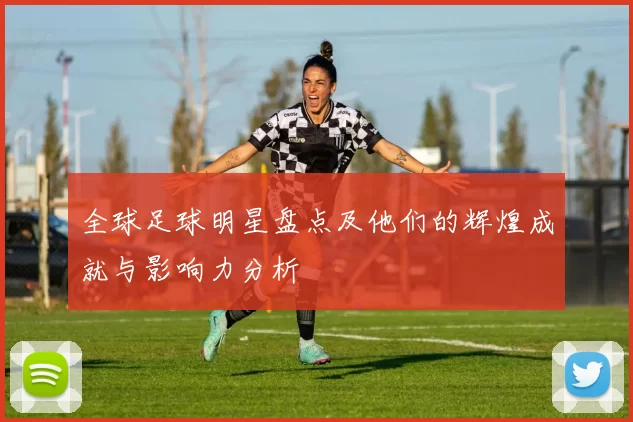 全球足球明星盘点及他们的辉煌成就与影响力分析