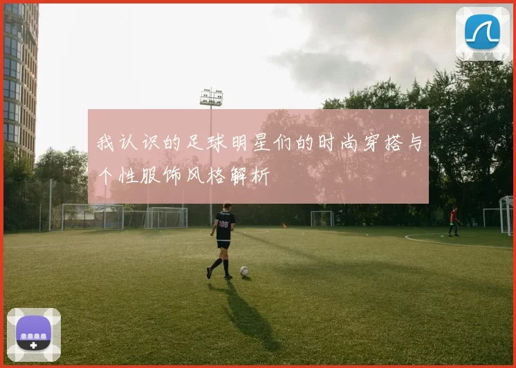 我认识的足球明星们的时尚穿搭与个性服饰风格解析