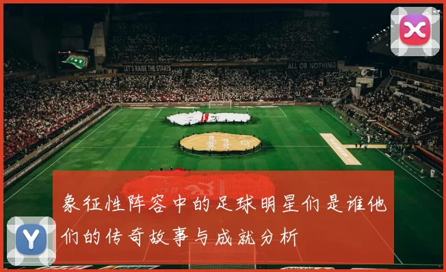 象征性阵容中的足球明星们是谁他们的传奇故事与成就分析