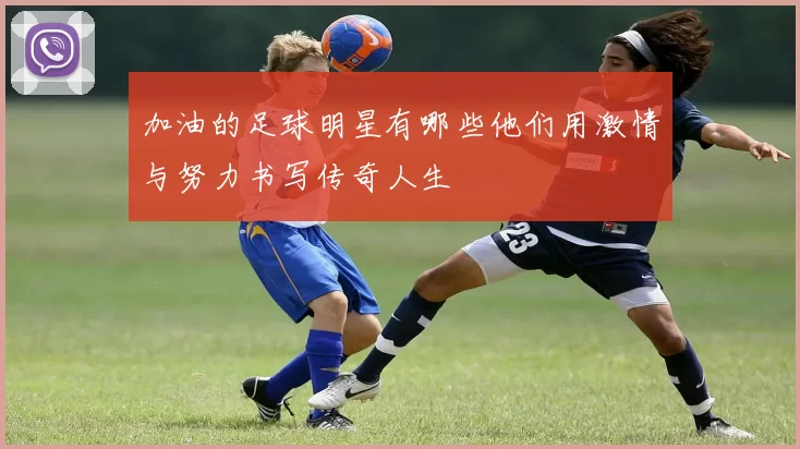 加油的足球明星有哪些他们用激情与努力书写传奇人生