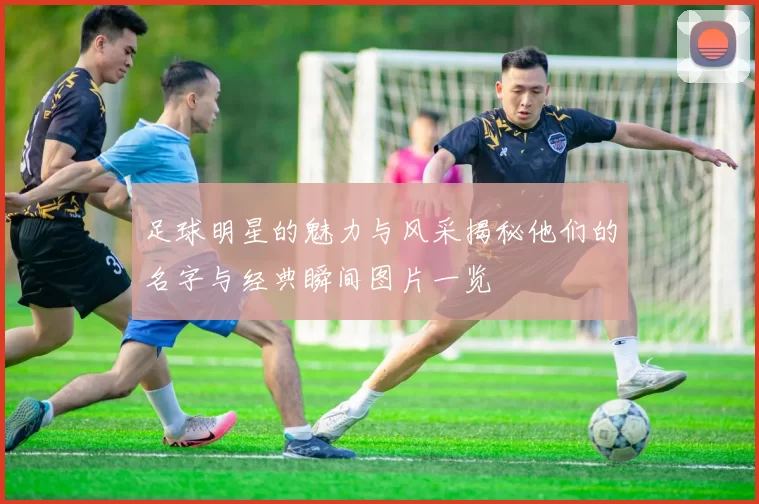 足球明星的魅力与风采揭秘他们的名字与经典瞬间图片一览