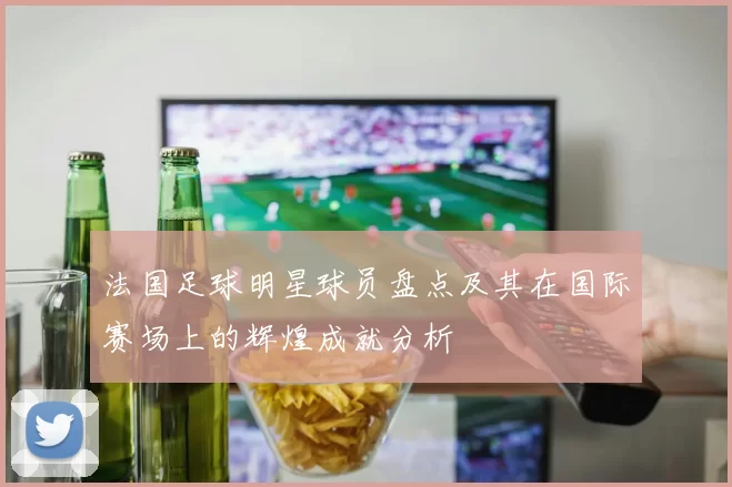 法国足球明星球员盘点及其在国际赛场上的辉煌成就分析