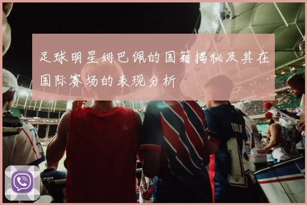 足球明星姆巴佩的国籍揭秘及其在国际赛场的表现分析