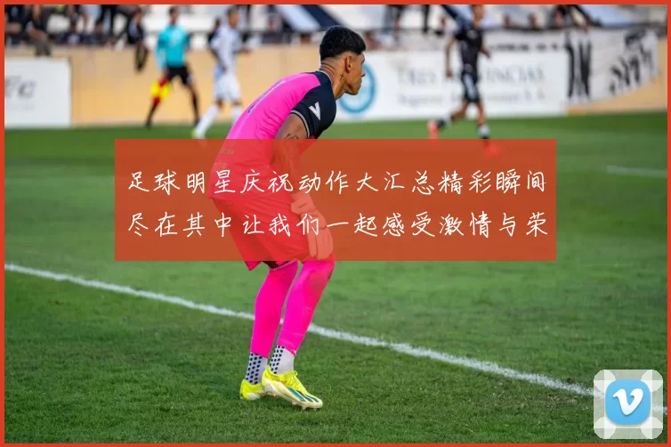 足球明星庆祝动作大汇总精彩瞬间尽在其中让我们一起感受激情与荣耀