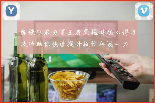 陈强独家分享王者荣耀游戏心得与技巧助你快速提升段位和战斗力