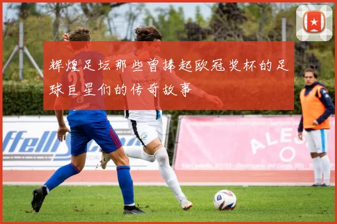 辉煌足坛那些曾捧起欧冠奖杯的足球巨星们的传奇故事