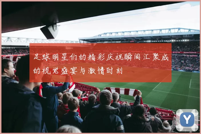 足球明星们的精彩庆祝瞬间汇聚成的视觉盛宴与激情时刻