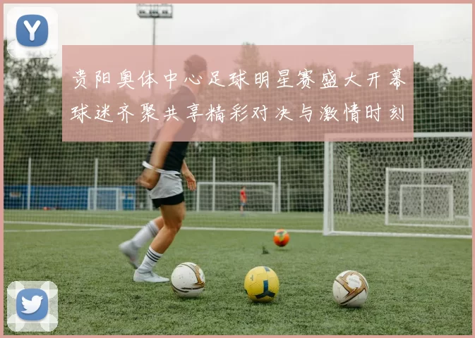 贵阳奥体中心足球明星赛盛大开幕球迷齐聚共享精彩对决与激情时刻
