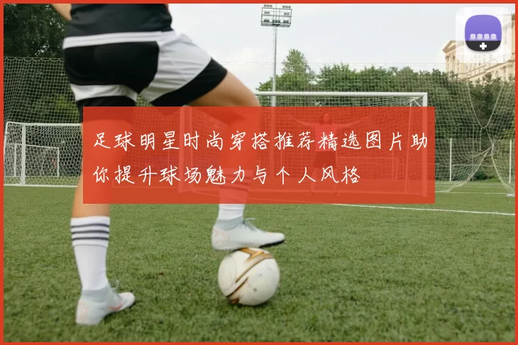 足球明星时尚穿搭推荐精选图片助你提升球场魅力与个人风格