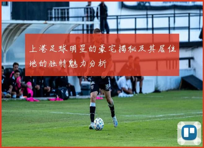 上港足球明星的豪宅揭秘及其居住地的独特魅力分析