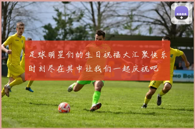 足球明星们的生日祝福大汇聚快乐时刻尽在其中让我们一起庆祝吧