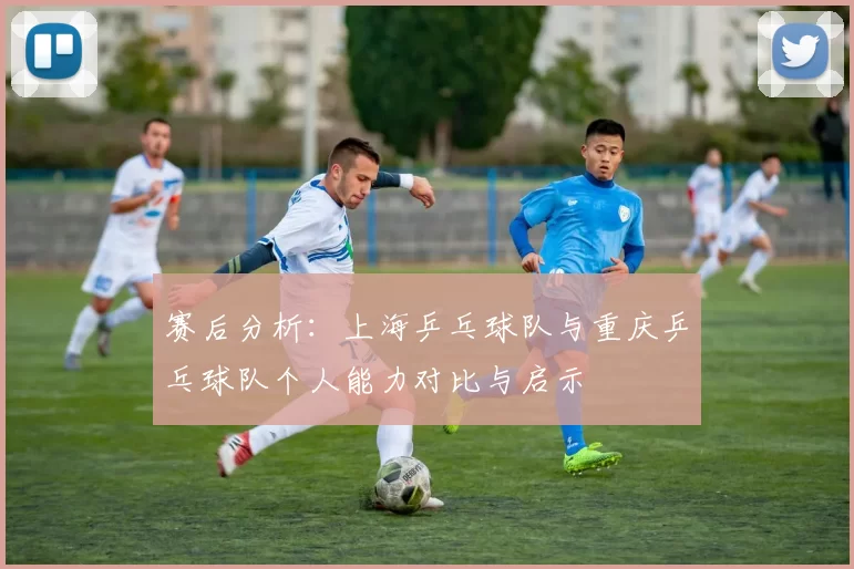 赛后分析：上海乒乓球队与重庆乒乓球队个人能力对比与启示