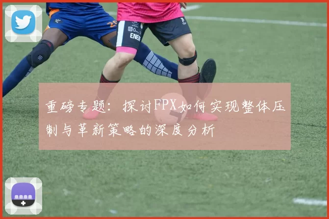 重磅专题：探讨FPX如何实现整体压制与革新策略的深度分析