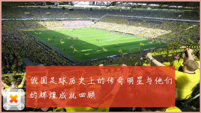 俄国足球历史上的传奇明星与他们的辉煌成就回顾