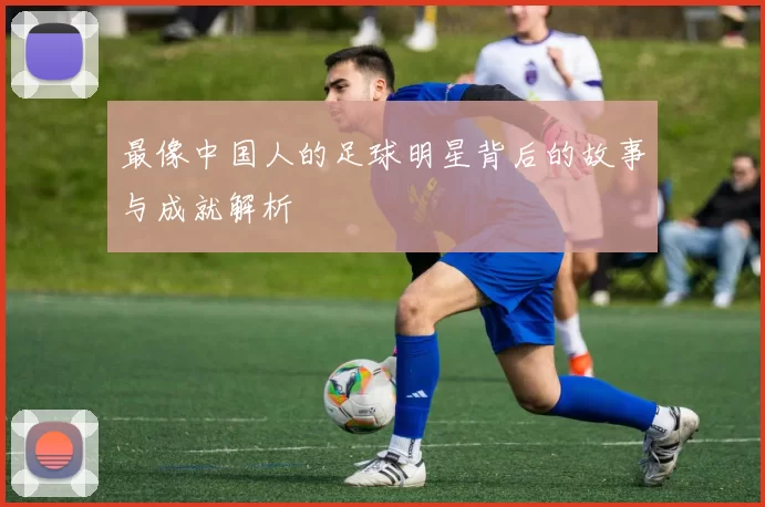 最像中国人的足球明星背后的故事与成就解析