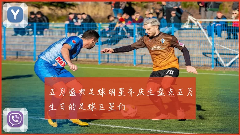 五月盛典足球明星齐庆生盘点五月生日的足球巨星们