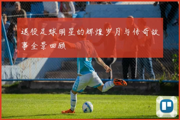 退役足球明星的辉煌岁月与传奇故事全景回顾