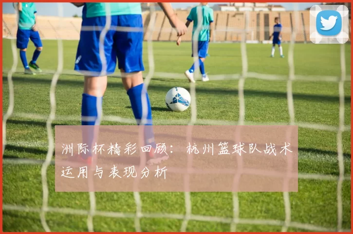 洲际杯精彩回顾：杭州篮球队战术运用与表现分析