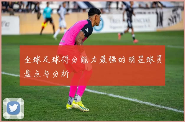 全球足球得分能力最强的明星球员盘点与分析