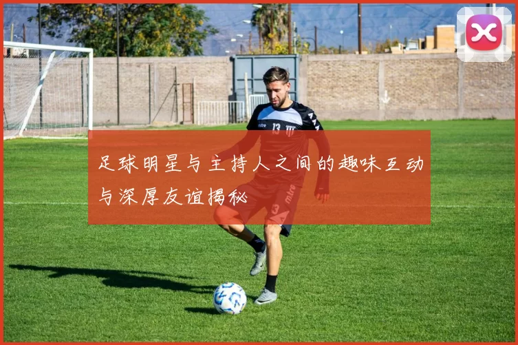 足球明星与主持人之间的趣味互动与深厚友谊揭秘