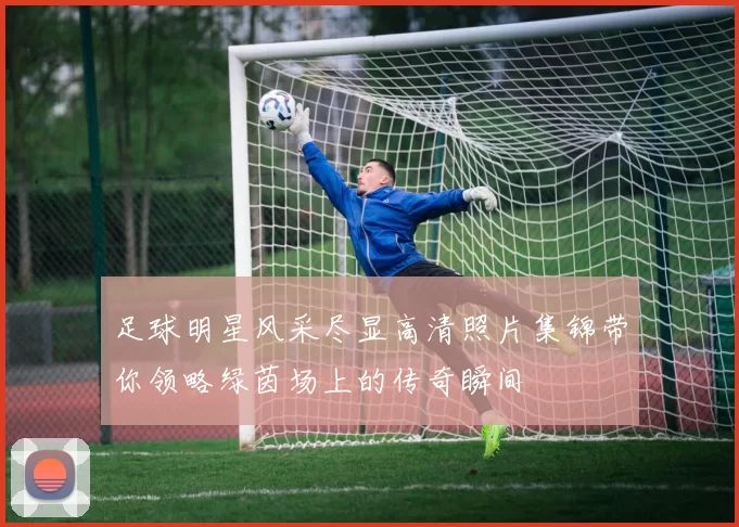 足球明星风采尽显高清照片集锦带你领略绿茵场上的传奇瞬间