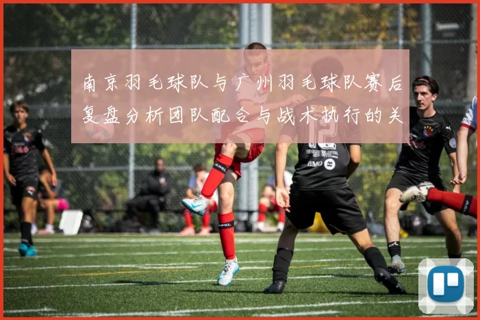 南京羽毛球队与广州羽毛球队赛后复盘分析团队配合与战术执行的关键因素