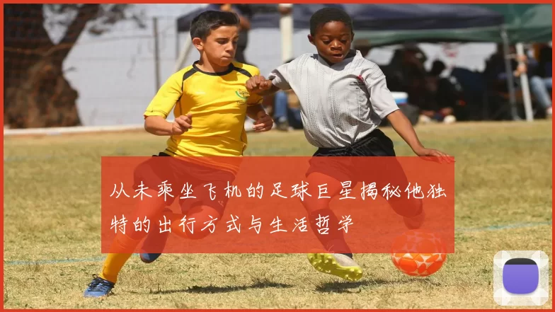 从未乘坐飞机的足球巨星揭秘他独特的出行方式与生活哲学
