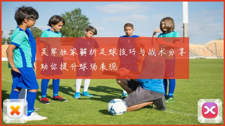 吴军独家解析足球技巧与战术分享助你提升球场表现
