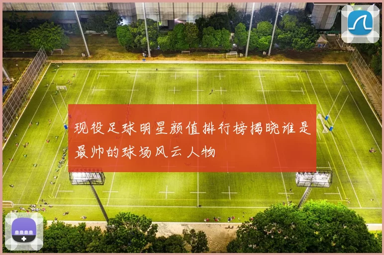 现役足球明星颜值排行榜揭晓谁是最帅的球场风云人物