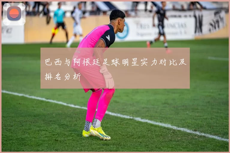 巴西与阿根廷足球明星实力对比及排名分析