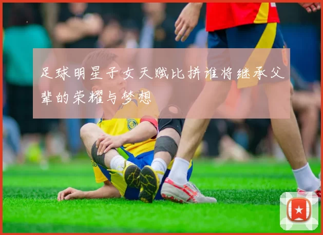 足球明星子女天赋比拼谁将继承父辈的荣耀与梦想